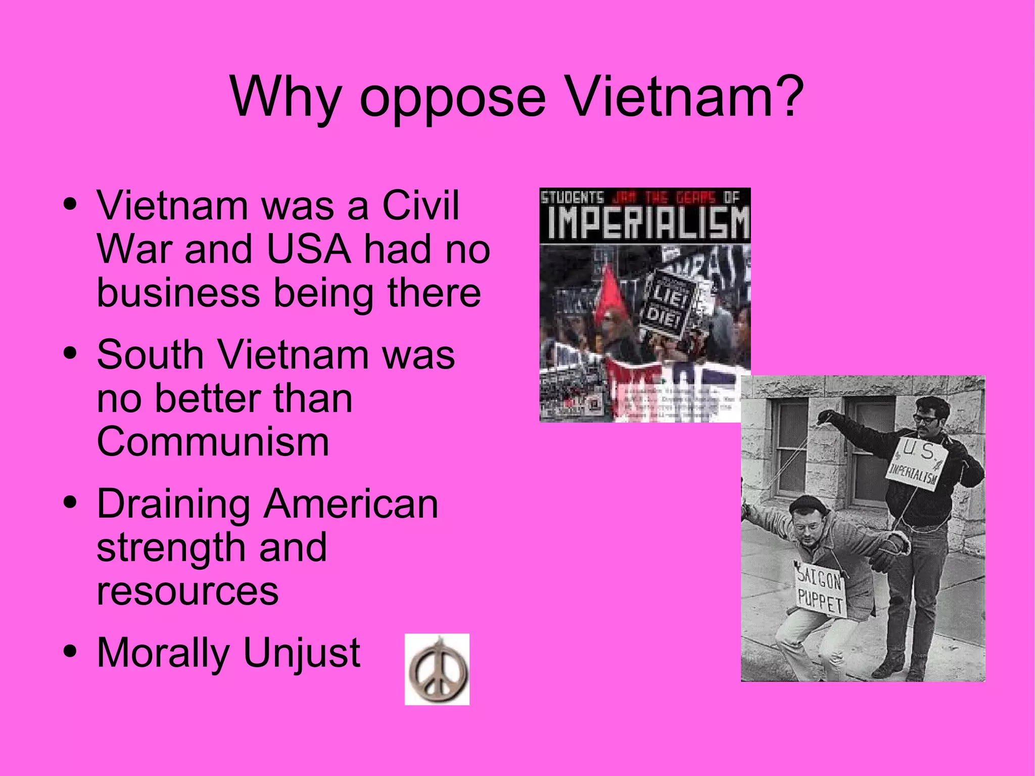 Why oppose Vietnam? Vietnam was a Civil War and USA had no business being there South Vietnam was no better than Communism Draining American strength and resources Morally Unjust 