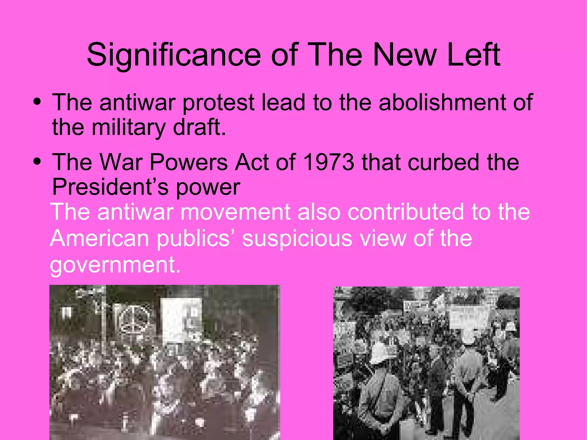 Significance of The New Left The antiwar protest lead to the abolishment of the military draft. The War Powers Act of 1973 that curbed the President’s power The antiwar movement also contributed to the American publics’ suspicious view of the government. 