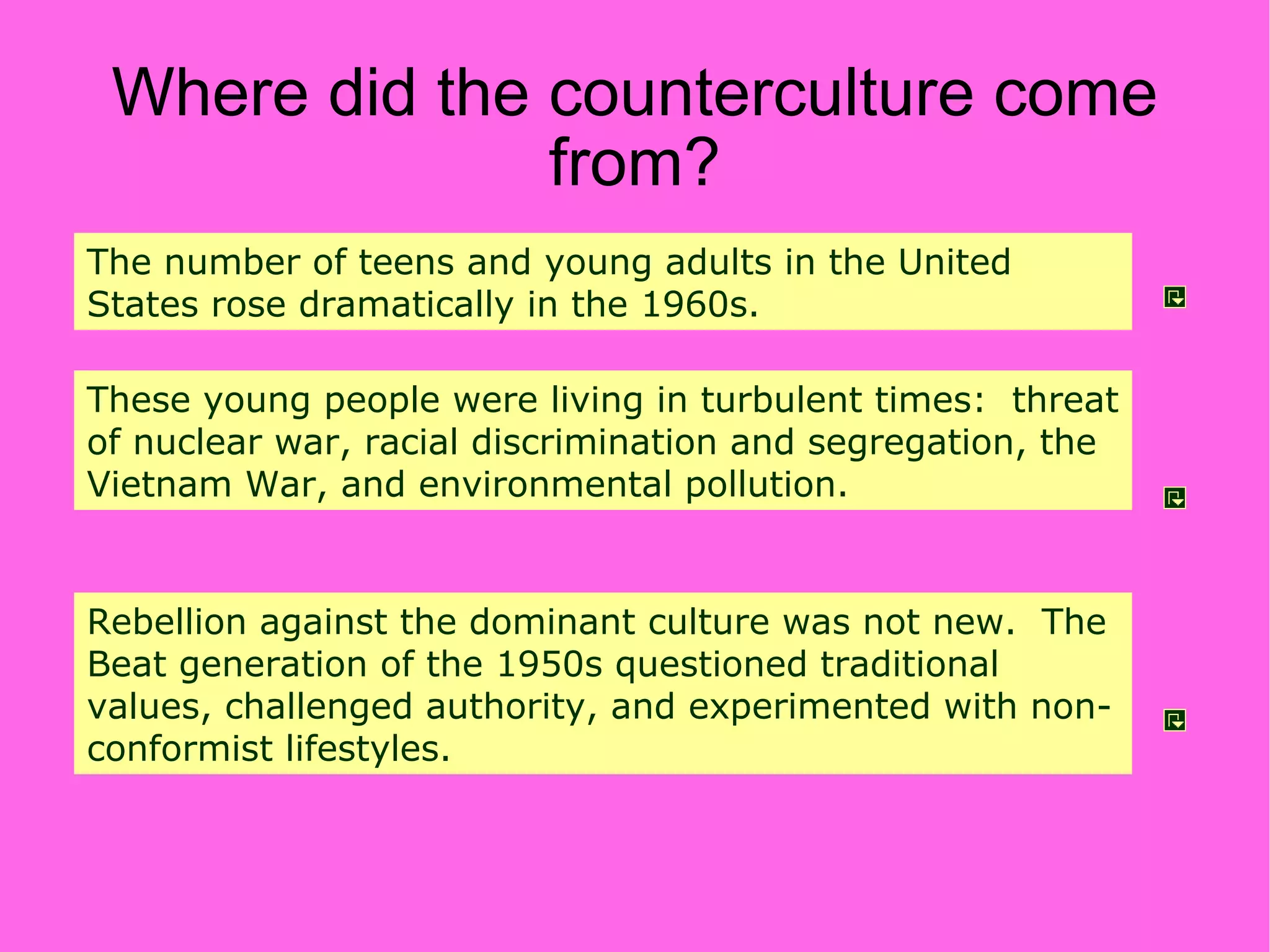 Where did the counterculture come from? The number of teens and young adults in the United States rose dramatically in the 1960s. These young people were living in turbulent times:  threat of nuclear war, racial discrimination and segregation, the Vietnam War, and environmental pollution. Rebellion against the dominant culture was not new.  The Beat generation of the 1950s questioned traditional values, challenged authority, and experimented with non-conformist lifestyles. 