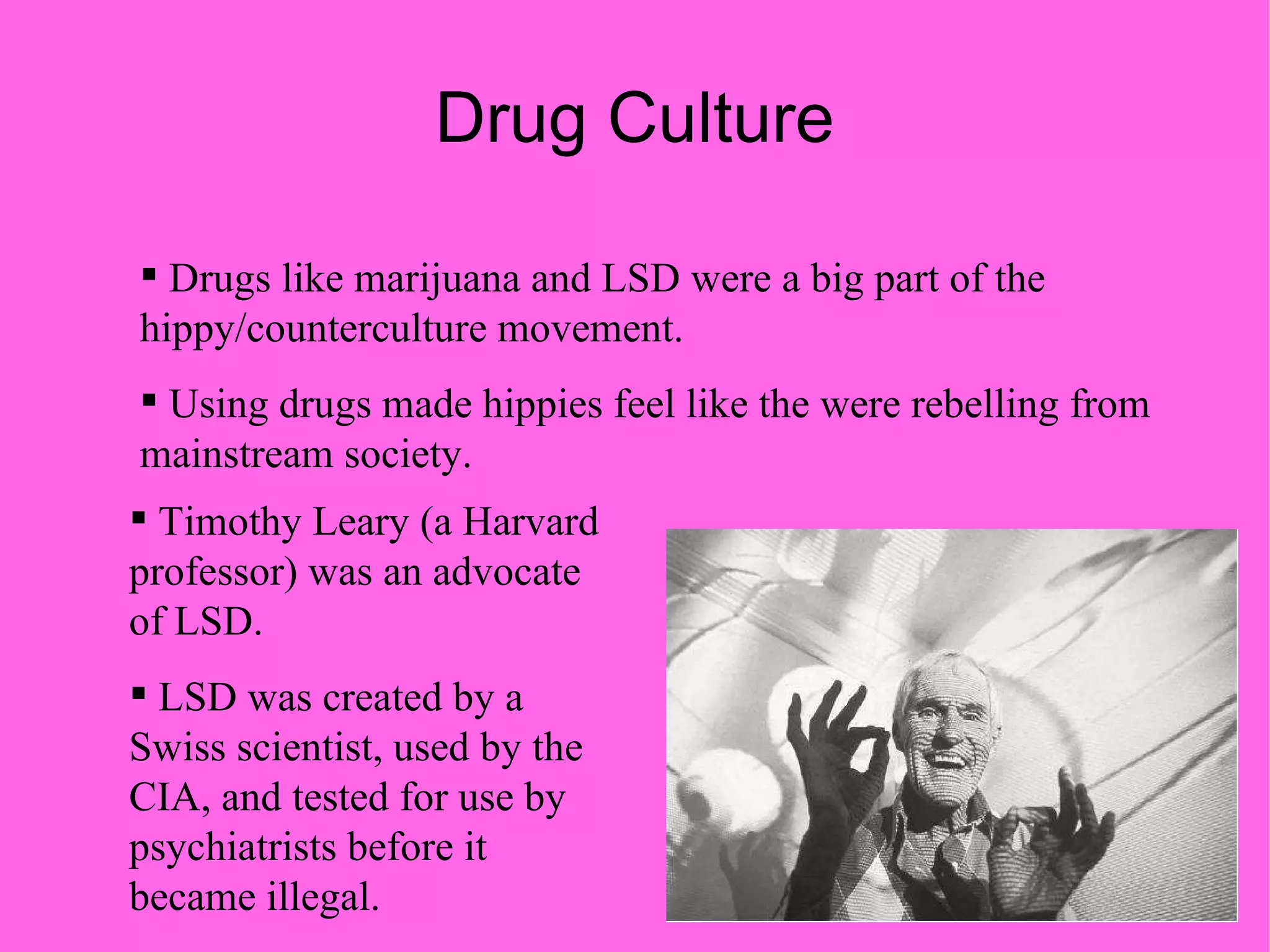 Drug Culture Drugs like marijuana and LSD were a big part of the hippy/counterculture movement. Using drugs made hippies feel like the were rebelling from mainstream society. Timothy Leary (a Harvard professor) was an advocate of LSD. LSD was created by a Swiss scientist, used by the CIA, and tested for use by psychiatrists before it became illegal. 