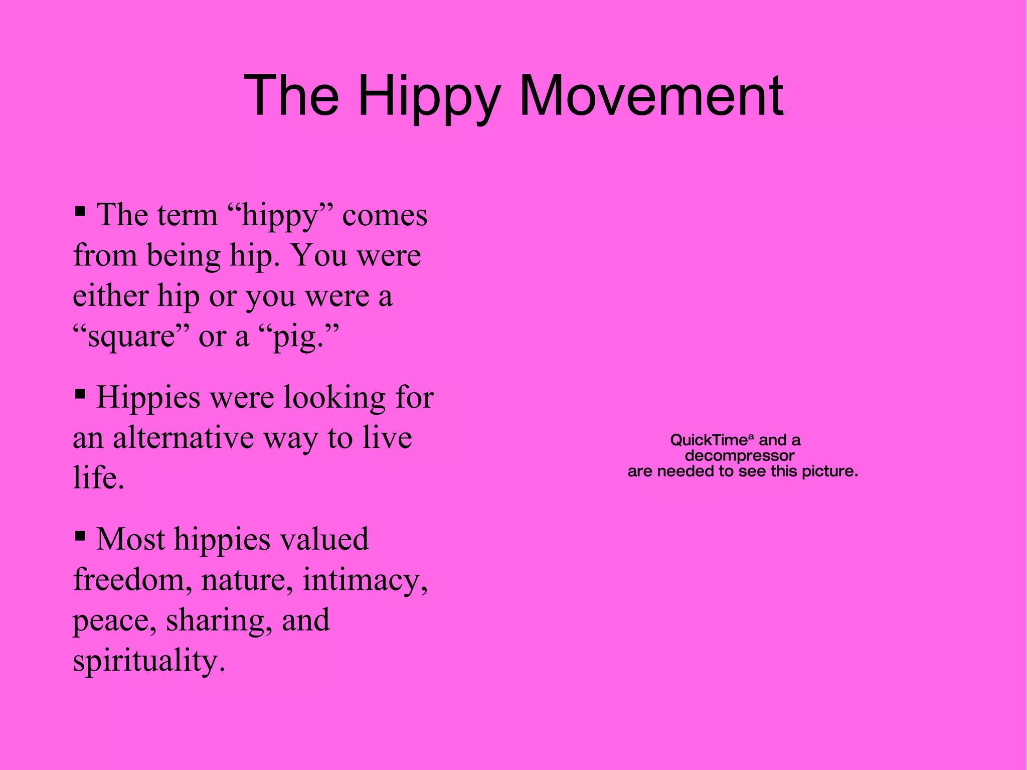 The Hippy Movement The term “hippy” comes from being hip. You were either hip or you were a “square” or a “pig.” Hippies were looking for an alternative way to live life. Most hippies valued freedom, nature, intimacy, peace, sharing, and spirituality. 