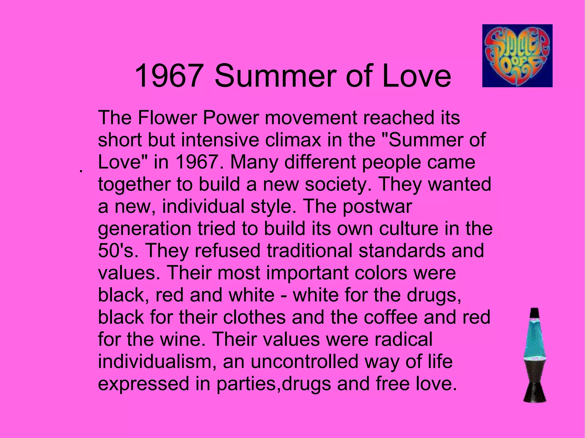 1967 Summer of Love . The Flower Power movement reached its short but intensive climax in the "Summer of Love" in 1967. Many different people came together to build a new society. They wanted a new, individual style. The postwar generation tried to build its own culture in the 50's. They refused traditional standards and values. Their most important colors were black, red and white - white for the drugs, black for their clothes and the coffee and red for the wine. Their values were radical individualism, an uncontrolled way of life expressed in parties,drugs and free love. 