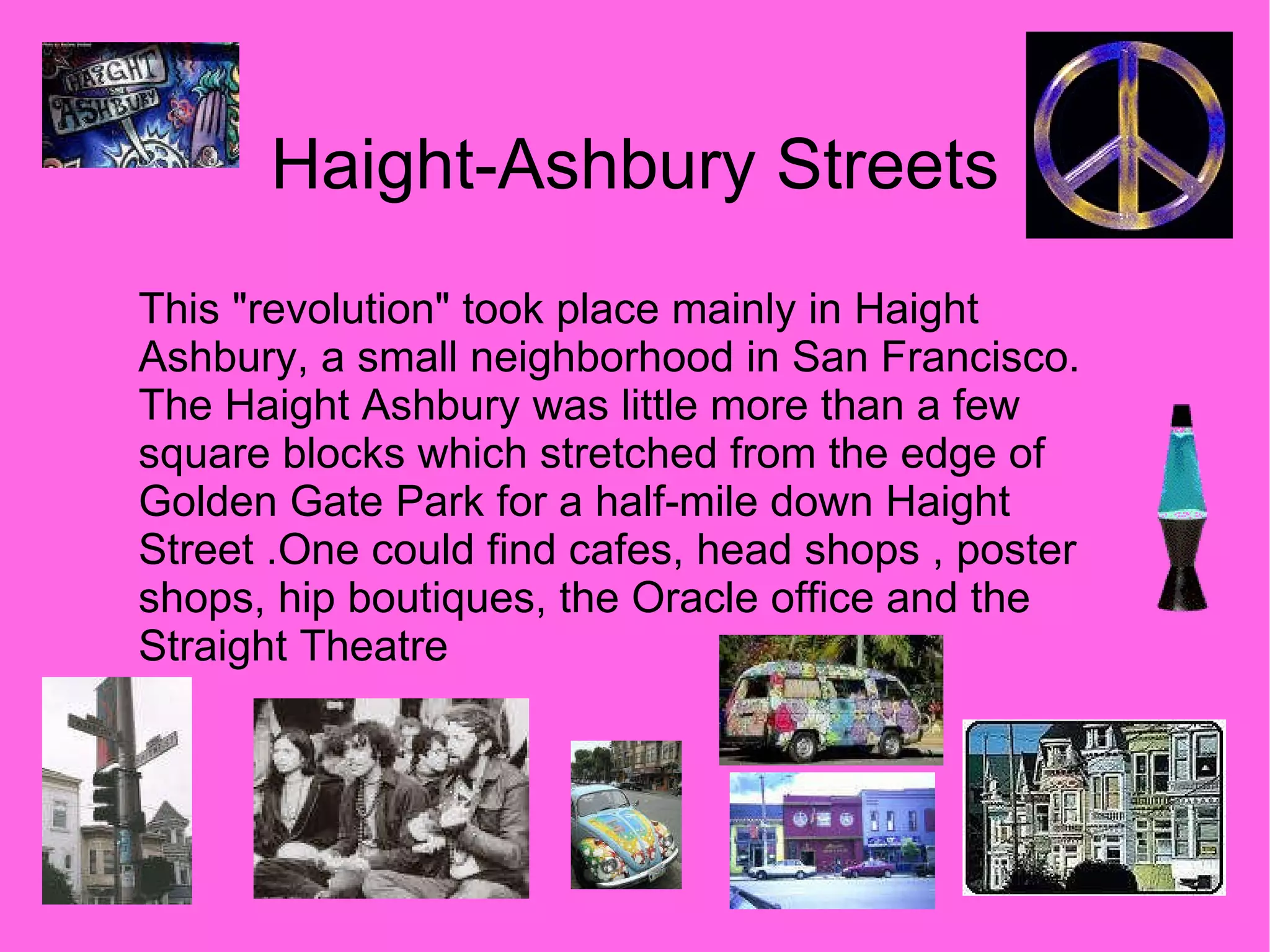 Haight-Ashbury Streets This "revolution" took place mainly in Haight Ashbury, a small neighborhood in San Francisco. The Haight Ashbury was little more than a few square blocks which stretched from the edge of Golden Gate Park for a half-mile down Haight Street .One could find cafes, head shops , poster shops, hip boutiques, the Oracle office and the Straight Theatre 