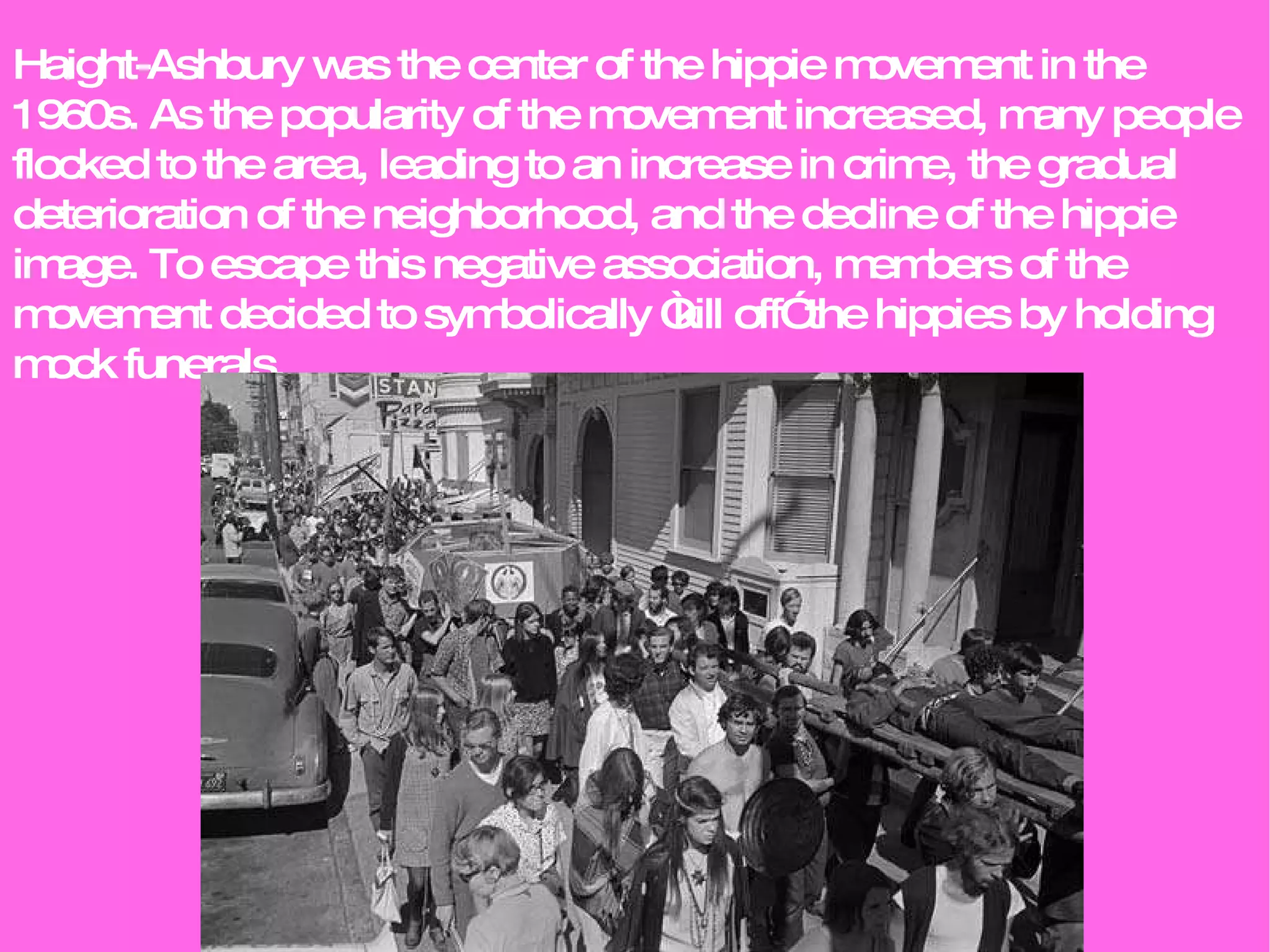 Haight-Ashbury was the center of the hippie movement in the 1960s. As the popularity of the movement increased, many people flocked to the area, leading to an increase in crime, the gradual deterioration of the neighborhood, and the decline of the hippie image. To escape this negative association, members of the movement decided to symbolically “kill off” the hippies by holding mock funerals. 