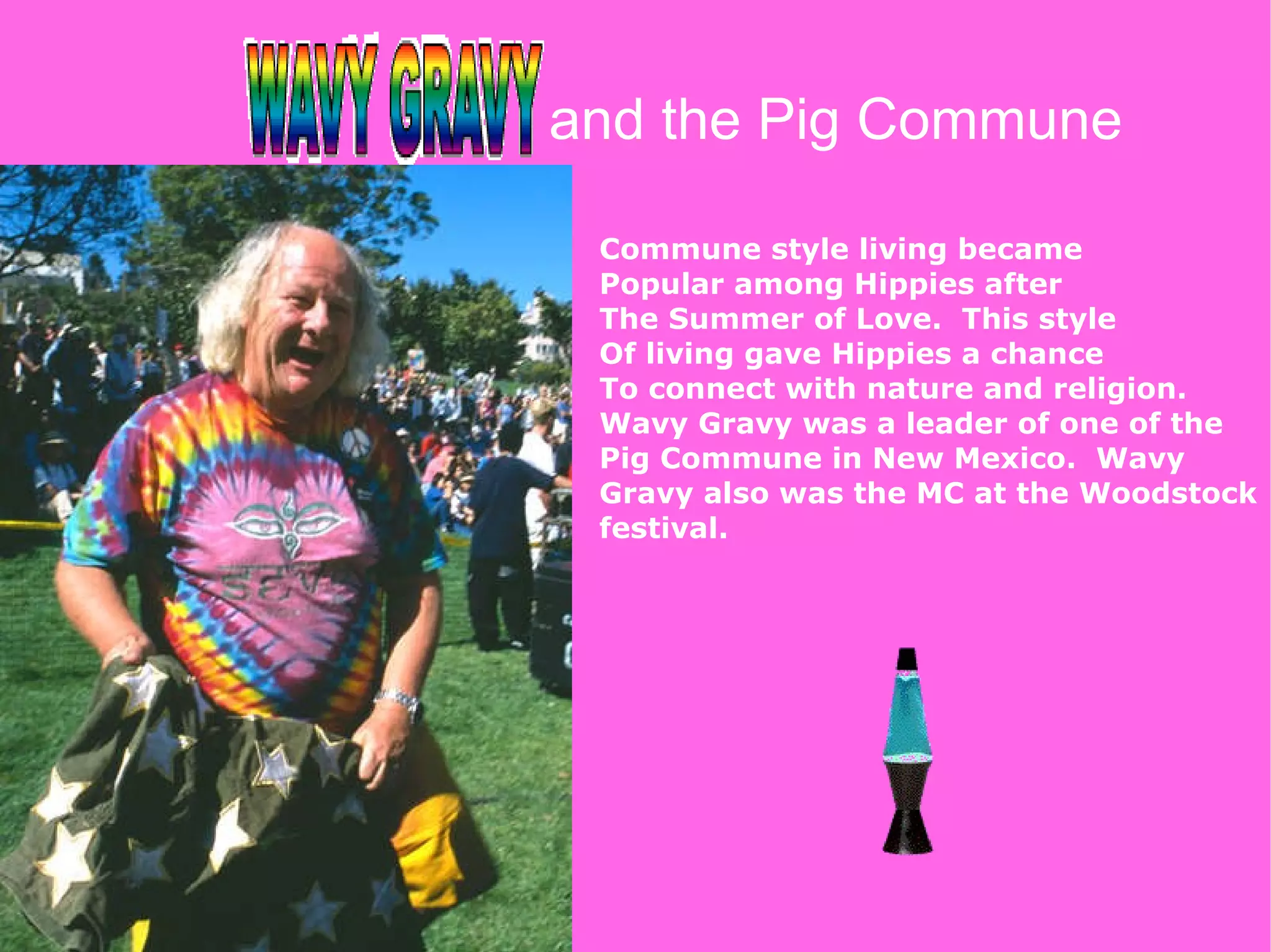 and the Pig Commune Commune style living became  Popular among Hippies after The Summer of Love.  This style Of living gave Hippies a chance To connect with nature and religion. Wavy Gravy was a leader of one of the Pig Commune in New Mexico.  Wavy Gravy also was the MC at the Woodstock festival. 