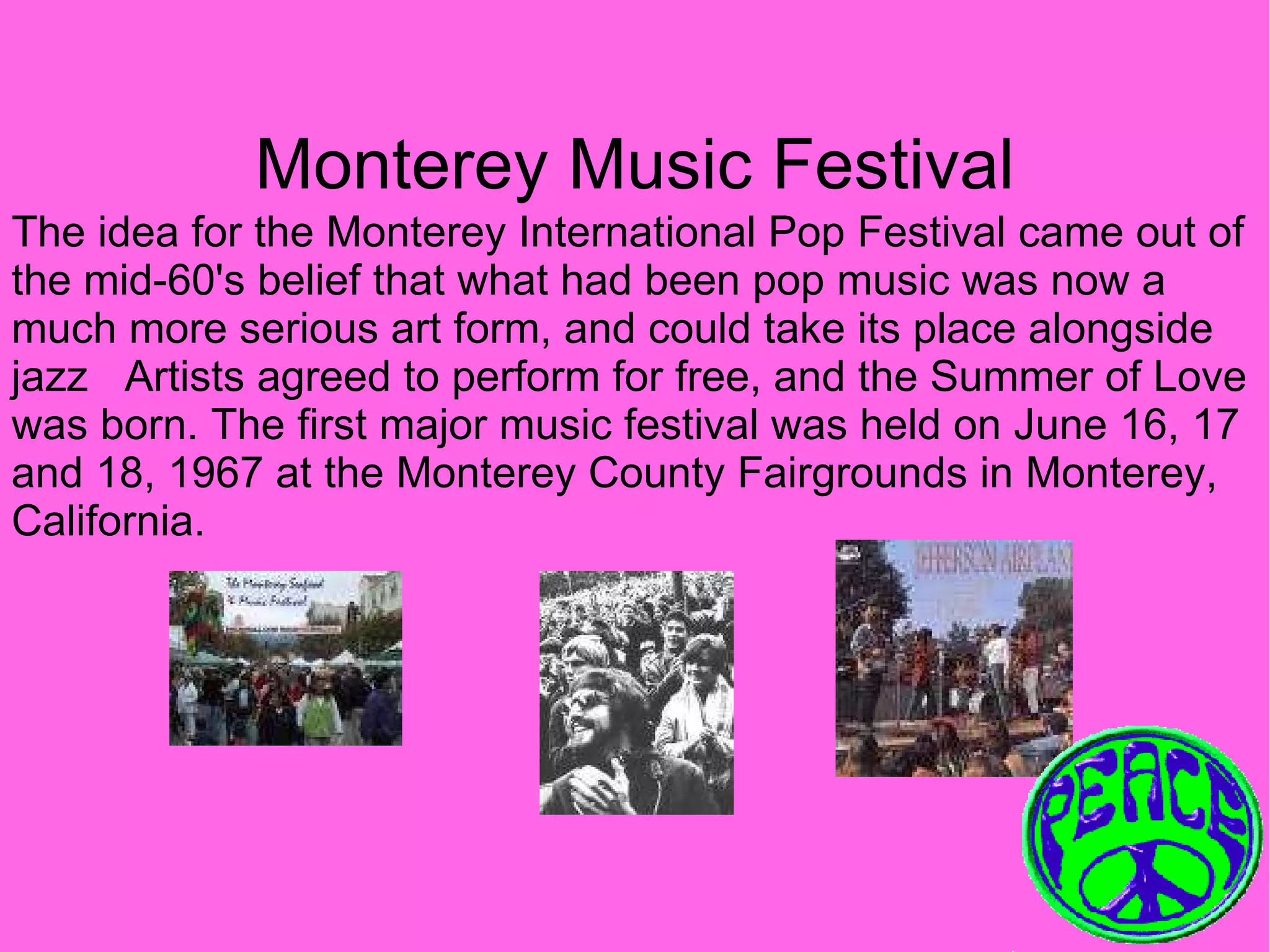 Monterey Music Festival The idea for the Monterey International Pop Festival came out of the mid-60's belief that what had been pop music was now a much more serious art form, and could take its place alongside jazz  Artists agreed to perform for free, and the Summer of Love was born. The first major music festival was held on June 16, 17 and 18, 1967 at the Monterey County Fairgrounds in Monterey, California.   