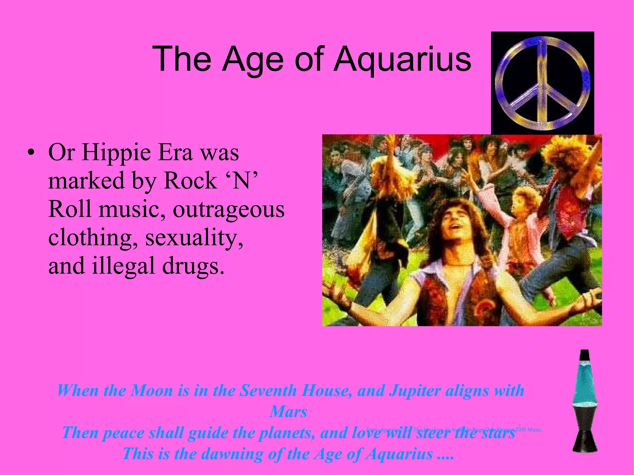 The Age of Aquarius  Or Hippie Era was marked by Rock ‘N’ Roll music, outrageous clothing, sexuality, and illegal drugs. When the Moon is in the Seventh House, and Jupiter aligns with Mars  Then peace shall guide the planets, and love will steer the stars  This is the dawning of the Age of Aquarius ....   from:  Aquarius / Let The Sunshine In ; by Rado/Ragni/MacDermot;EMI Music. 