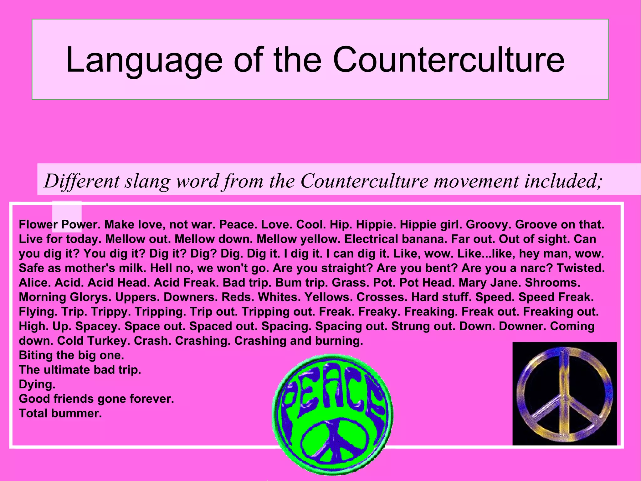 Language of the Counterculture  Different slang word from the Counterculture movement included; Flower Power. Make love, not war. Peace. Love. Cool. Hip. Hippie. Hippie girl. Groovy. Groove on that. Live for today. Mellow out. Mellow down. Mellow yellow. Electrical banana. Far out. Out of sight. Can you dig it? You dig it? Dig it? Dig? Dig. Dig it. I dig it. I can dig it. Like, wow. Like...like, hey man, wow. Safe as mother's milk. Hell no, we won't go. Are you straight? Are you bent? Are you a narc? Twisted. Alice. Acid. Acid Head. Acid Freak. Bad trip. Bum trip. Grass. Pot. Pot Head. Mary Jane. Shrooms. Morning Glorys. Uppers. Downers. Reds. Whites. Yellows. Crosses. Hard stuff. Speed. Speed Freak. Flying. Trip. Trippy. Tripping. Trip out. Tripping out. Freak. Freaky. Freaking. Freak out. Freaking out. High. Up. Spacey. Space out. Spaced out. Spacing. Spacing out. Strung out. Down. Downer. Coming down. Cold Turkey. Crash. Crashing. Crashing and burning. Biting the big one. The ultimate bad trip. Dying. Good friends gone forever. Total bummer.  