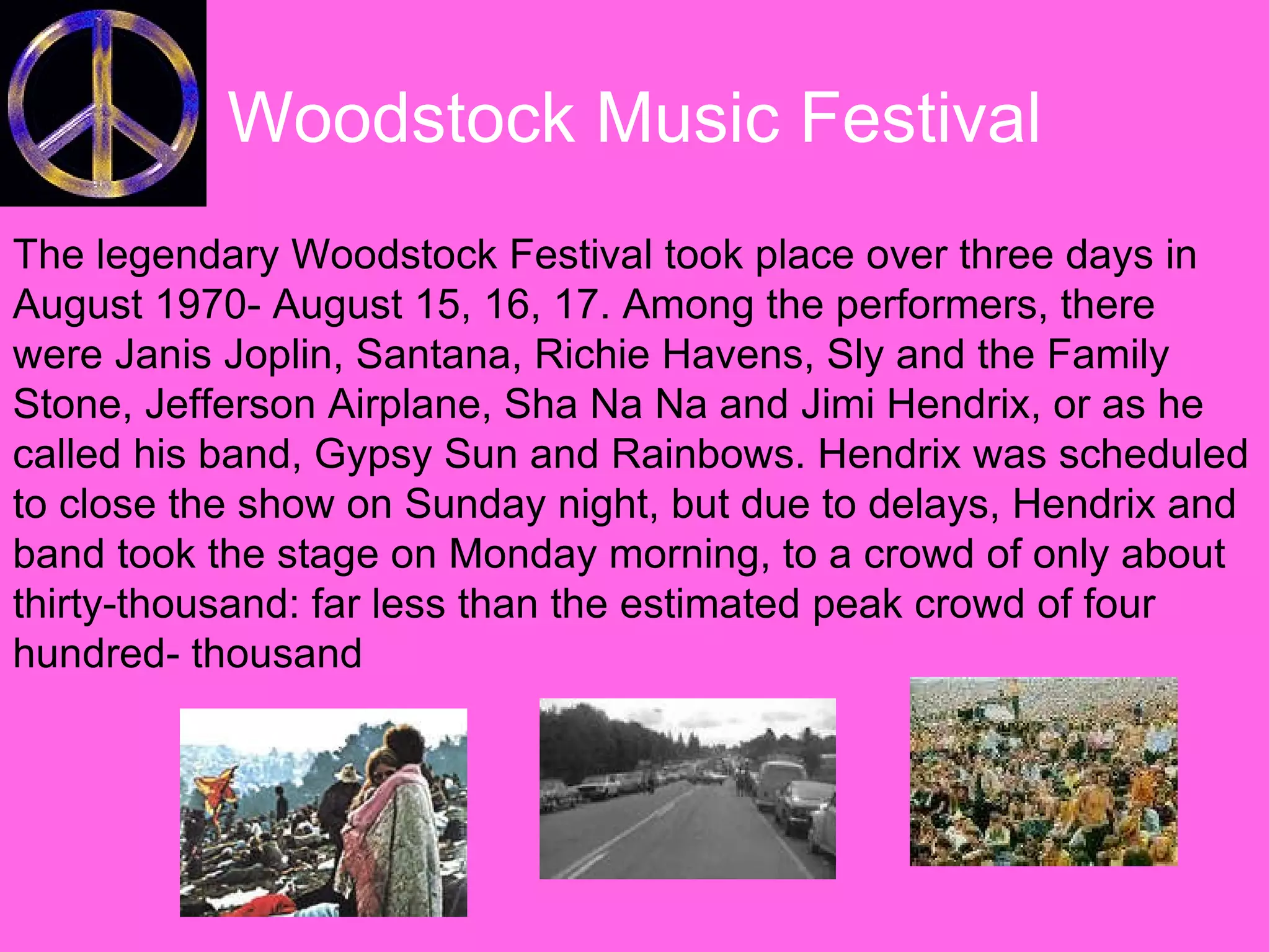 Woodstock Music Festival The legendary Woodstock Festival took place over three days in August 1970- August 15, 16, 17. Among the performers, there were Janis Joplin, Santana, Richie Havens, Sly and the Family Stone, Jefferson Airplane, Sha Na Na and Jimi Hendrix, or as he called his band, Gypsy Sun and Rainbows. Hendrix was scheduled to close the show on Sunday night, but due to delays, Hendrix and band took the stage on Monday morning, to a crowd of only about thirty-thousand: far less than the estimated peak crowd of four hundred- thousand 