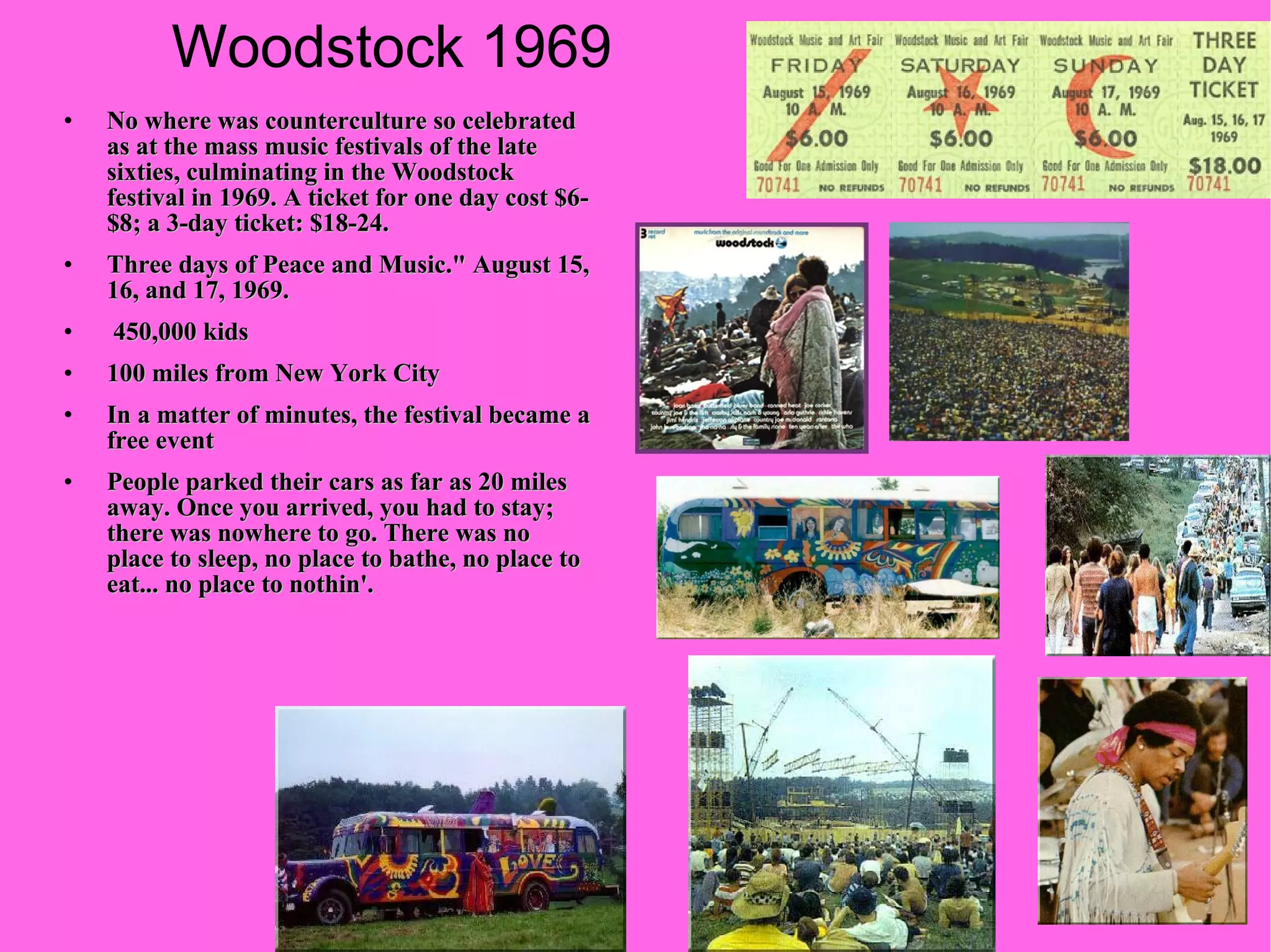 Woodstock 1969 No where was counterculture so celebrated as at the mass music festivals of the late sixties, culminating in the Woodstock festival in 1969. A ticket for one day cost $6-$8; a 3-day ticket: $18-24. Three days of Peace and Music." August 15, 16, and 17, 1969.  450,000 kids  100 miles from New York City In a matter of minutes, the festival became a free event People parked their cars as far as 20 miles away. Once you arrived, you had to stay; there was nowhere to go. There was no place to sleep, no place to bathe, no place to eat... no place to nothin'. 