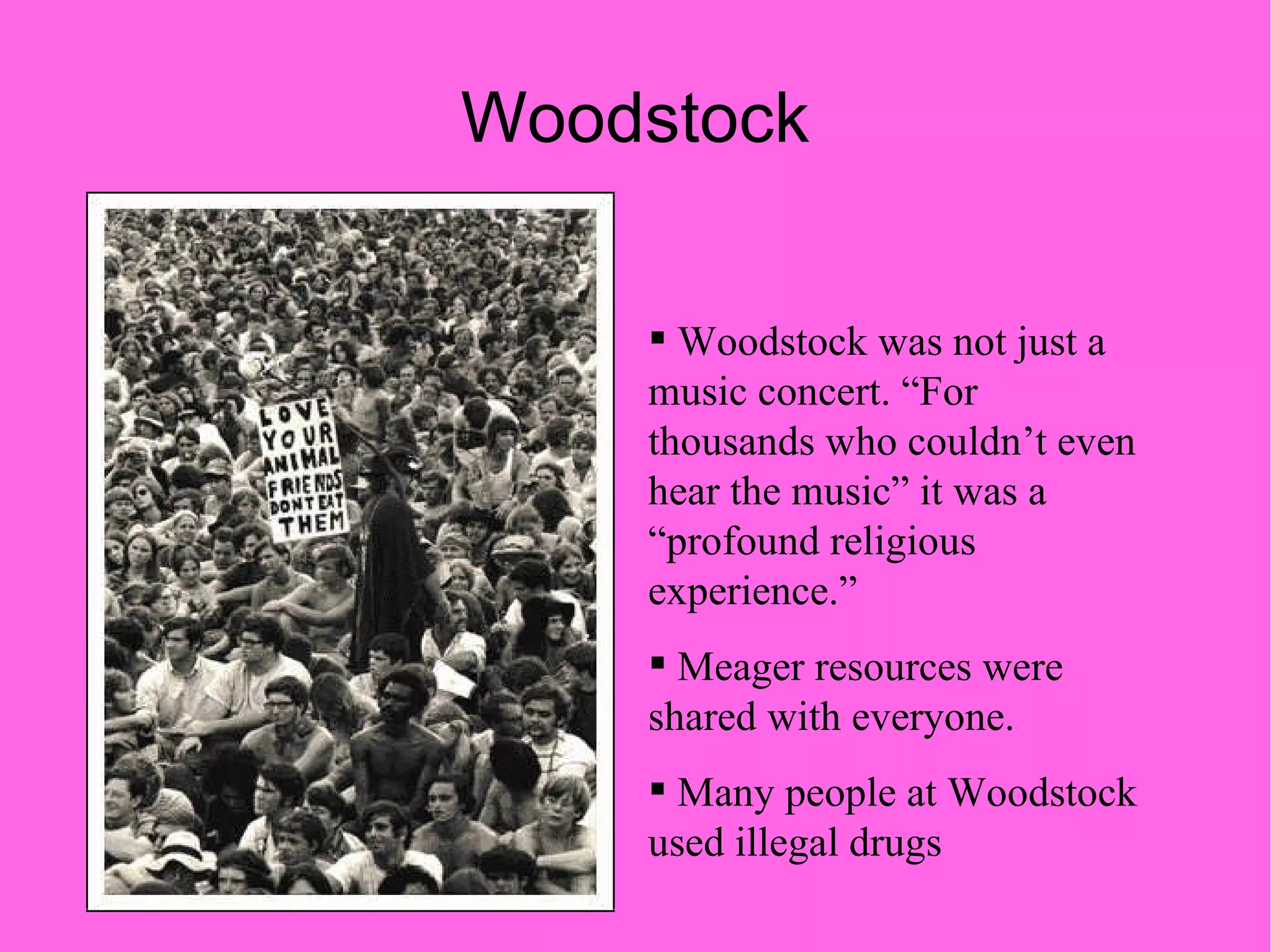 Woodstock Woodstock was not just a music concert. “For thousands who couldn’t even hear the music” it was a “profound religious experience.” Meager resources were shared with everyone. Many people at Woodstock used illegal drugs 