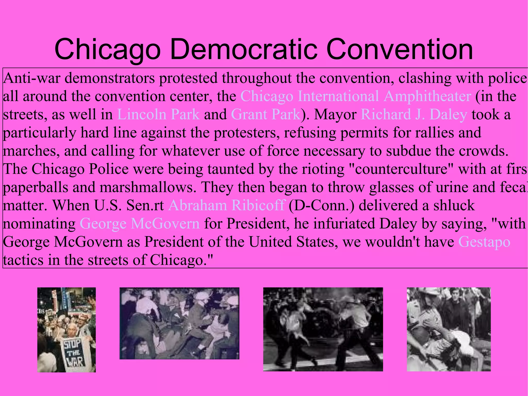Chicago Democratic Convention Anti-war demonstrators protested throughout the convention, clashing with police all around the convention center, the  Chicago International Amphitheater  (in the streets, as well in  Lincoln Park  and  Grant Park ). Mayor  Richard J. Daley  took a particularly hard line against the protesters, refusing permits for rallies and marches, and calling for whatever use of force necessary to subdue the crowds. The Chicago Police were being taunted by the rioting "counterculture" with at first paperballs and marshmallows. They then began to throw glasses of urine and fecal matter. When U.S. Sen.rt  Abraham Ribicoff  (D-Conn.) delivered a shluck nominating  George McGovern  for President, he infuriated Daley by saying, "with George McGovern as President of the United States, we wouldn't have  Gestapo  tactics in the streets of Chicago." 
