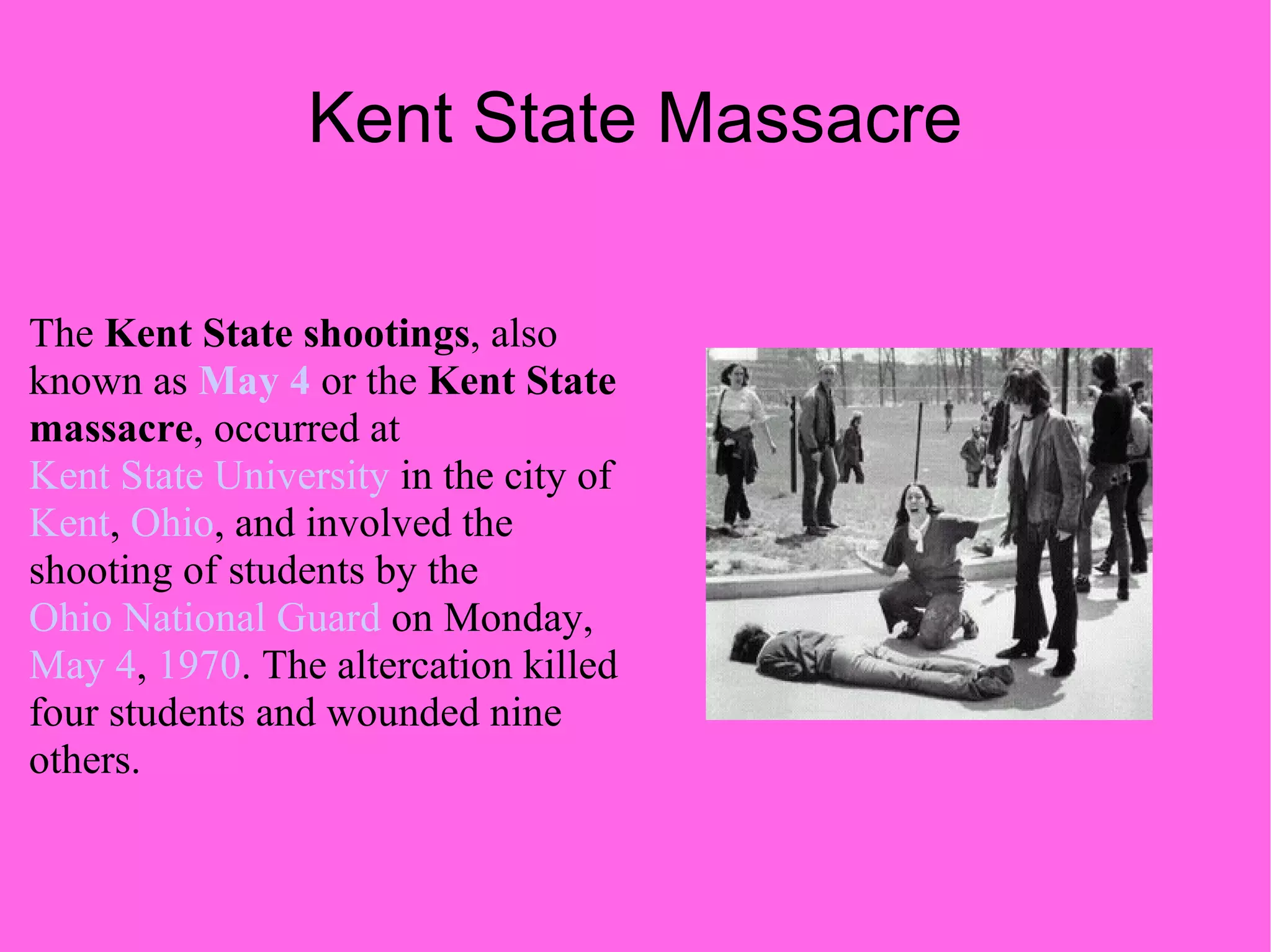 Kent State Massacre The  Kent State shootings , also known as  May 4  or the  Kent State massacre , occurred at  Kent State University  in the city of  Kent ,  Ohio , and involved the shooting of students by the  Ohio National Guard  on Monday,  May 4 ,  1970 . The altercation killed four students and wounded nine others. 