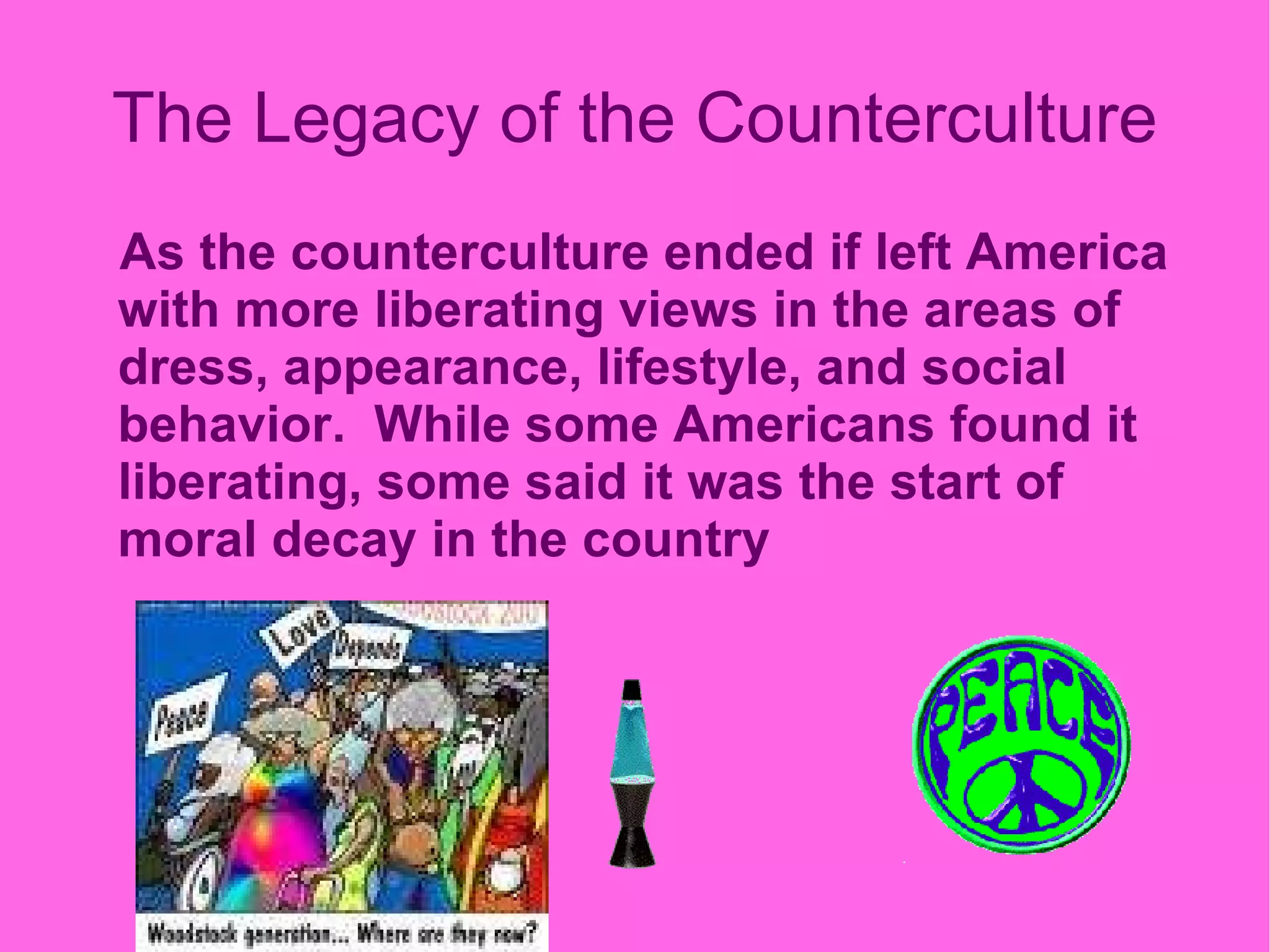 The Legacy of the Counterculture As the counterculture ended if left America with more liberating views in the areas of dress, appearance, lifestyle, and social behavior.  While some Americans found it liberating, some said it was the start of moral decay in   the country 