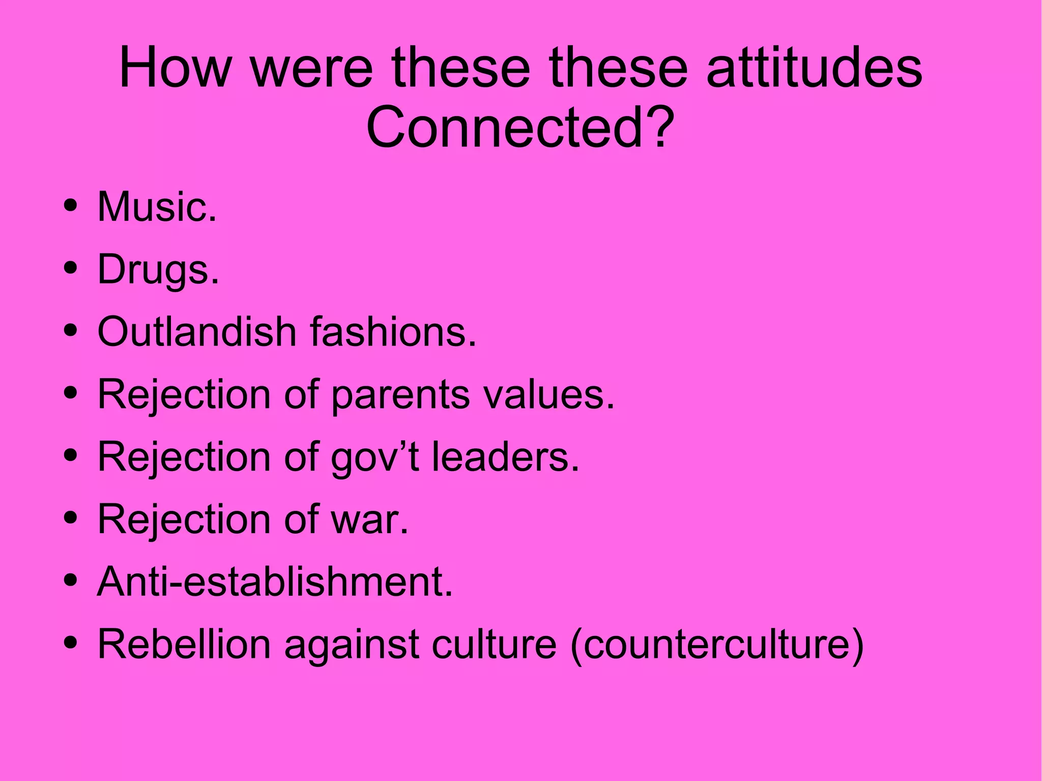 How were these these attitudes Connected? Music. Drugs. Outlandish fashions. Rejection of parents values. Rejection of gov’t leaders. Rejection of war. Anti-establishment. Rebellion against culture (counterculture) 