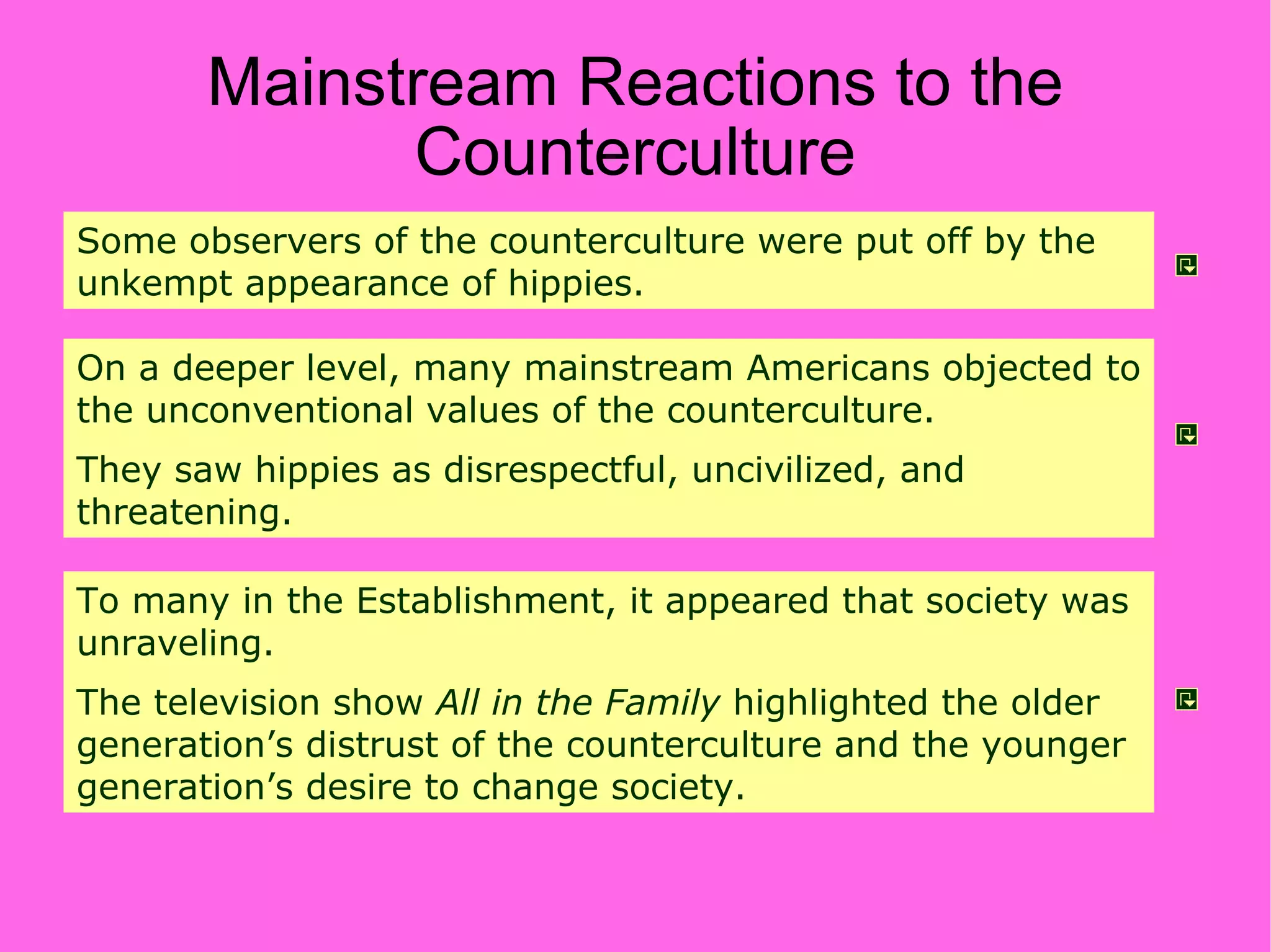 Mainstream Reactions to the Counterculture Some observers of the counterculture were put off by the unkempt appearance of hippies. On a deeper level, many mainstream Americans objected to the unconventional values of the counterculture. They saw hippies as disrespectful, uncivilized, and threatening. To many in the Establishment, it appeared that society was unraveling. The television show  All in the Family  highlighted the older generation’s distrust of the counterculture and the younger generation’s desire to change society. 