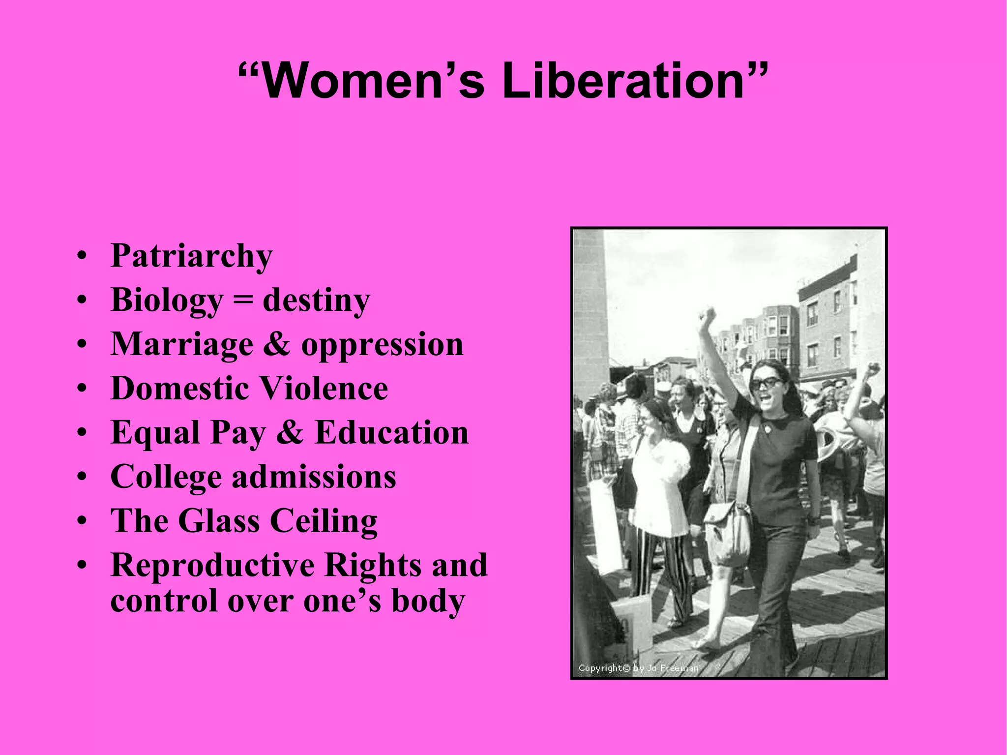“ Women’s Liberation” Patriarchy Biology = destiny Marriage & oppression Domestic Violence Equal Pay & Education College admissions  The Glass Ceiling  Reproductive Rights and control over one’s body 