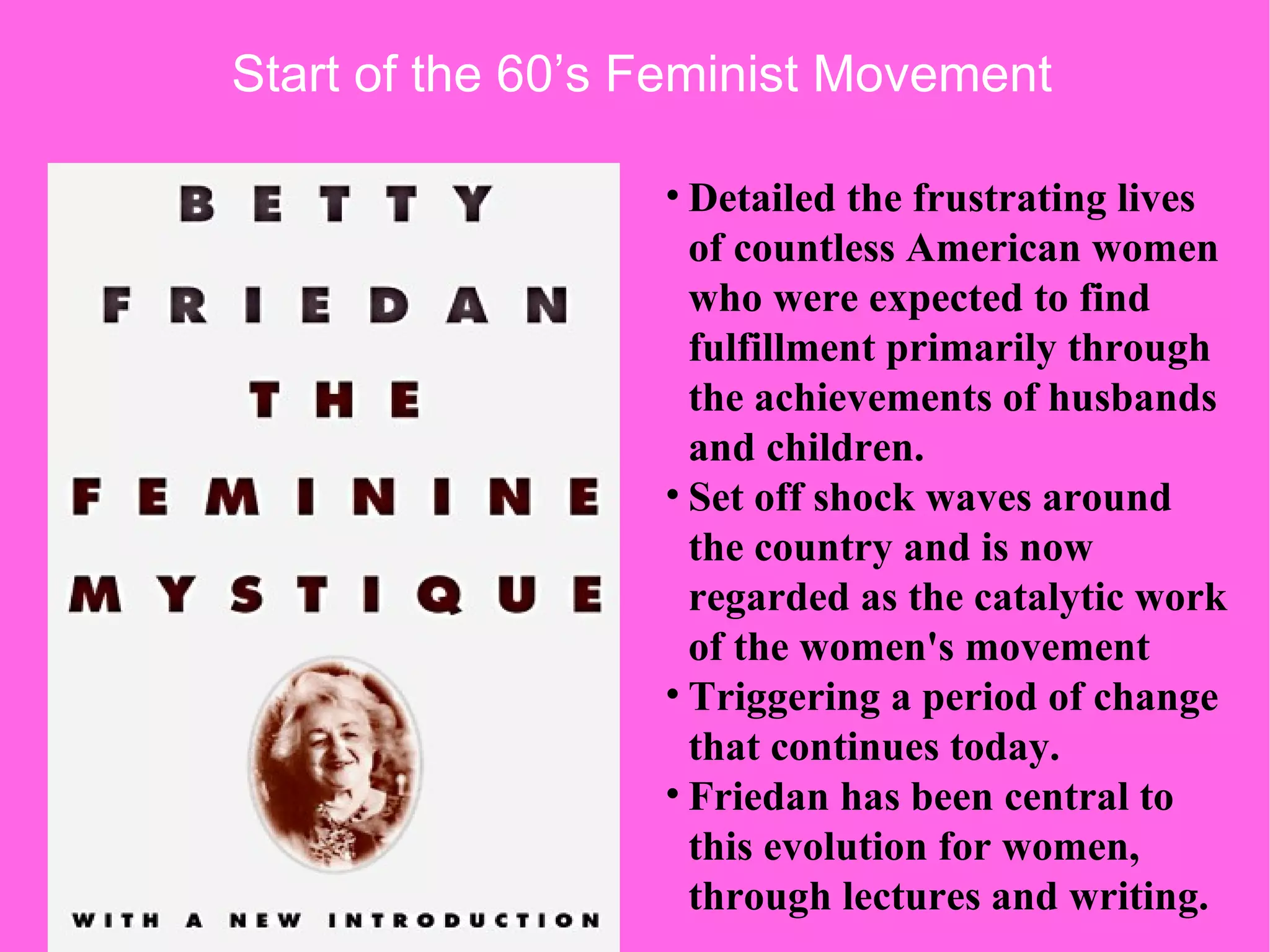 Detailed the frustrating lives of countless American women who were expected to find fulfillment primarily through the achievements of husbands and children. Set off shock waves around the country and is now regarded as the catalytic work of the women's movement Triggering a period of change that continues today. Friedan has been central to this evolution for women, through lectures and writing.  Start of the 60’s Feminist Movement  
