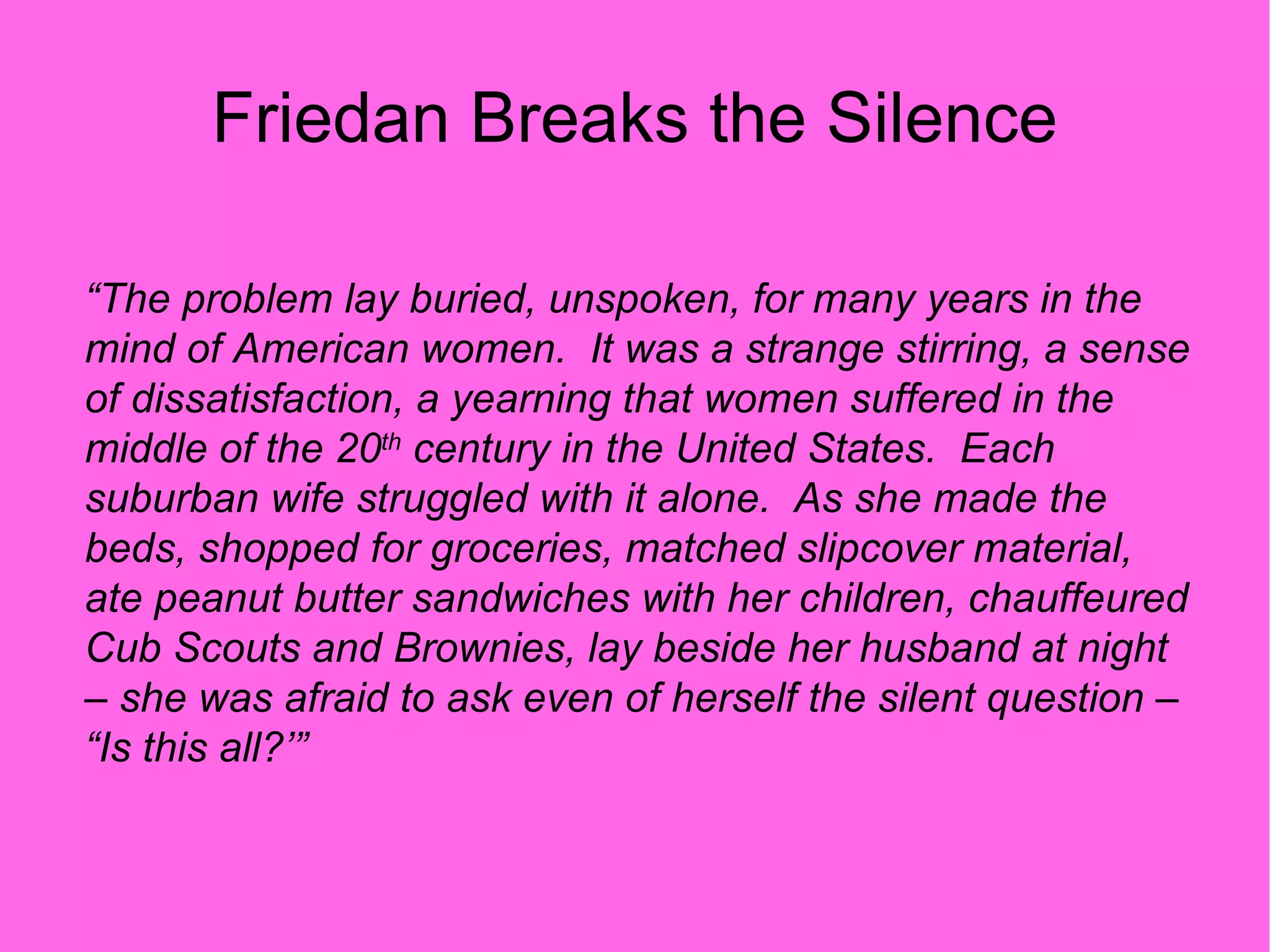 Friedan Breaks the Silence “ The problem lay buried, unspoken, for many years in the mind of American women.  It was a strange stirring, a sense of dissatisfaction, a yearning that women suffered in the middle of the 20 th  century in the United States.  Each suburban wife struggled with it alone.  As she made the beds, shopped for groceries, matched slipcover material, ate peanut butter sandwiches with her children, chauffeured Cub Scouts and Brownies, lay beside her husband at night – she was afraid to ask even of herself the silent question – “Is this all?’” 