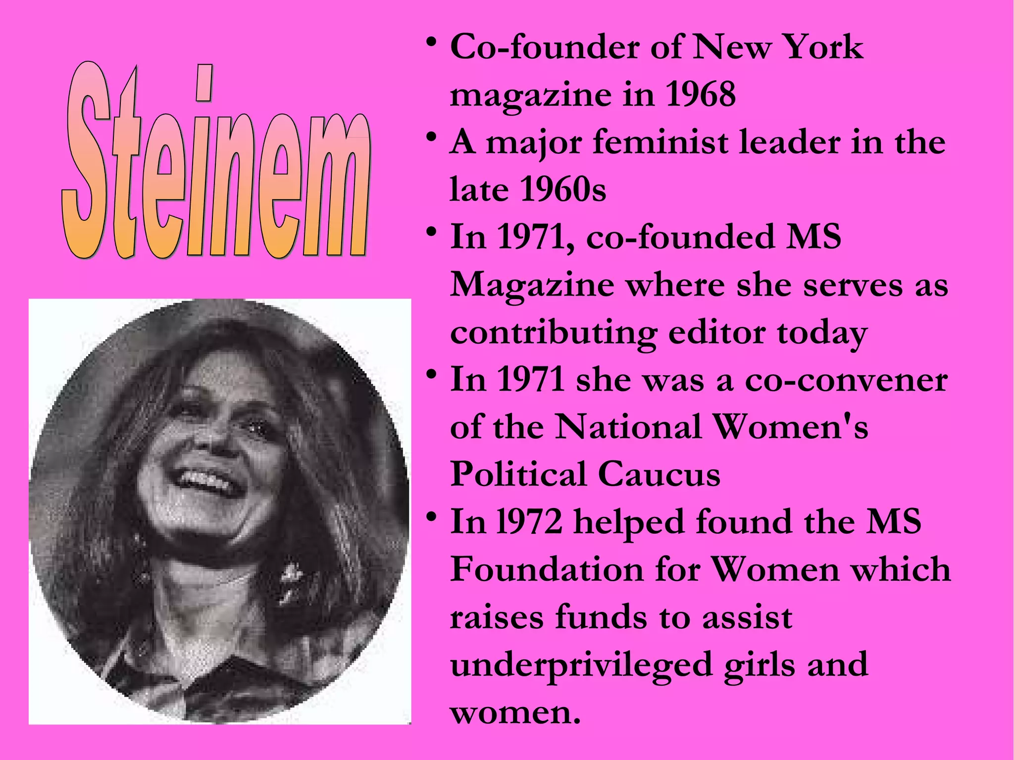 Co-founder of New York magazine in 1968 A major feminist leader in the late 1960s In 1971, co-founded MS Magazine where she serves as contributing editor today In 1971 she was a co-convener of the National Women's Political Caucus In l972 helped found the MS Foundation for Women which raises funds to assist underprivileged girls and women. Steinem 