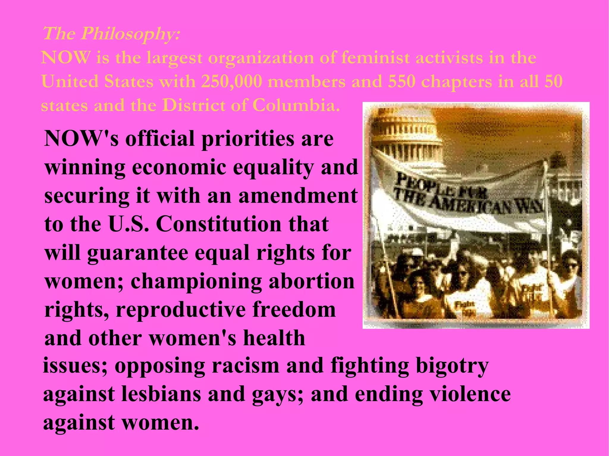 The Philosophy: NOW is the largest organization of feminist activists in the United States with 250,000 members and 550 chapters in all 50 states and the District of Columbia. NOW's official priorities are winning economic equality and securing it with an amendment to the U.S. Constitution that will guarantee equal rights for women; championing abortion rights, reproductive freedom and other women's health issues; opposing racism and fighting bigotry against lesbians and gays; and ending violence against women.  