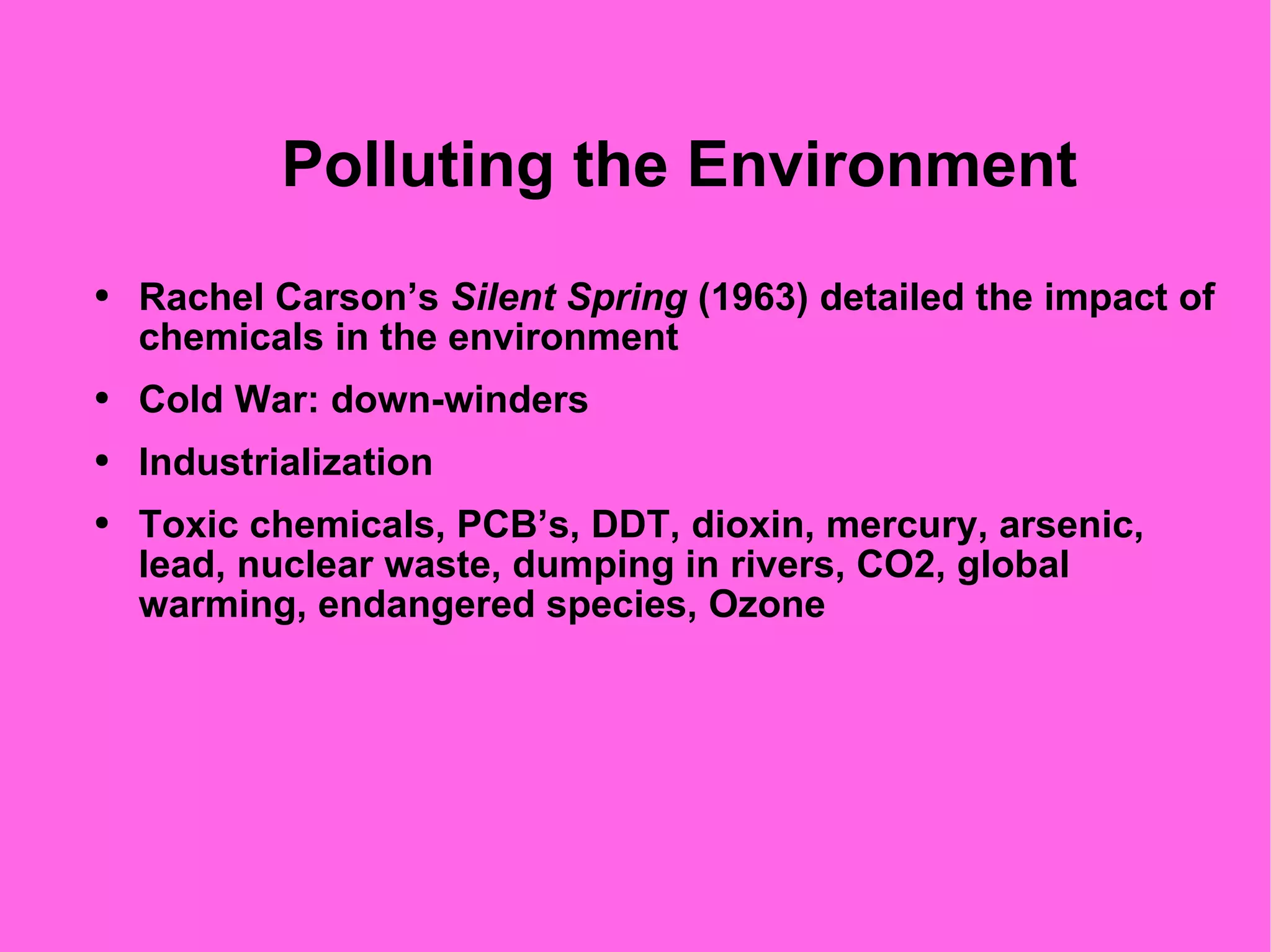 Polluting the Environment Rachel Carson’s  Silent Spring  (1963) detailed the impact of chemicals in the environment  Cold War: down-winders Industrialization Toxic chemicals, PCB’s, DDT, dioxin, mercury, arsenic, lead, nuclear waste, dumping in rivers, CO2, global warming, endangered species, Ozone 
