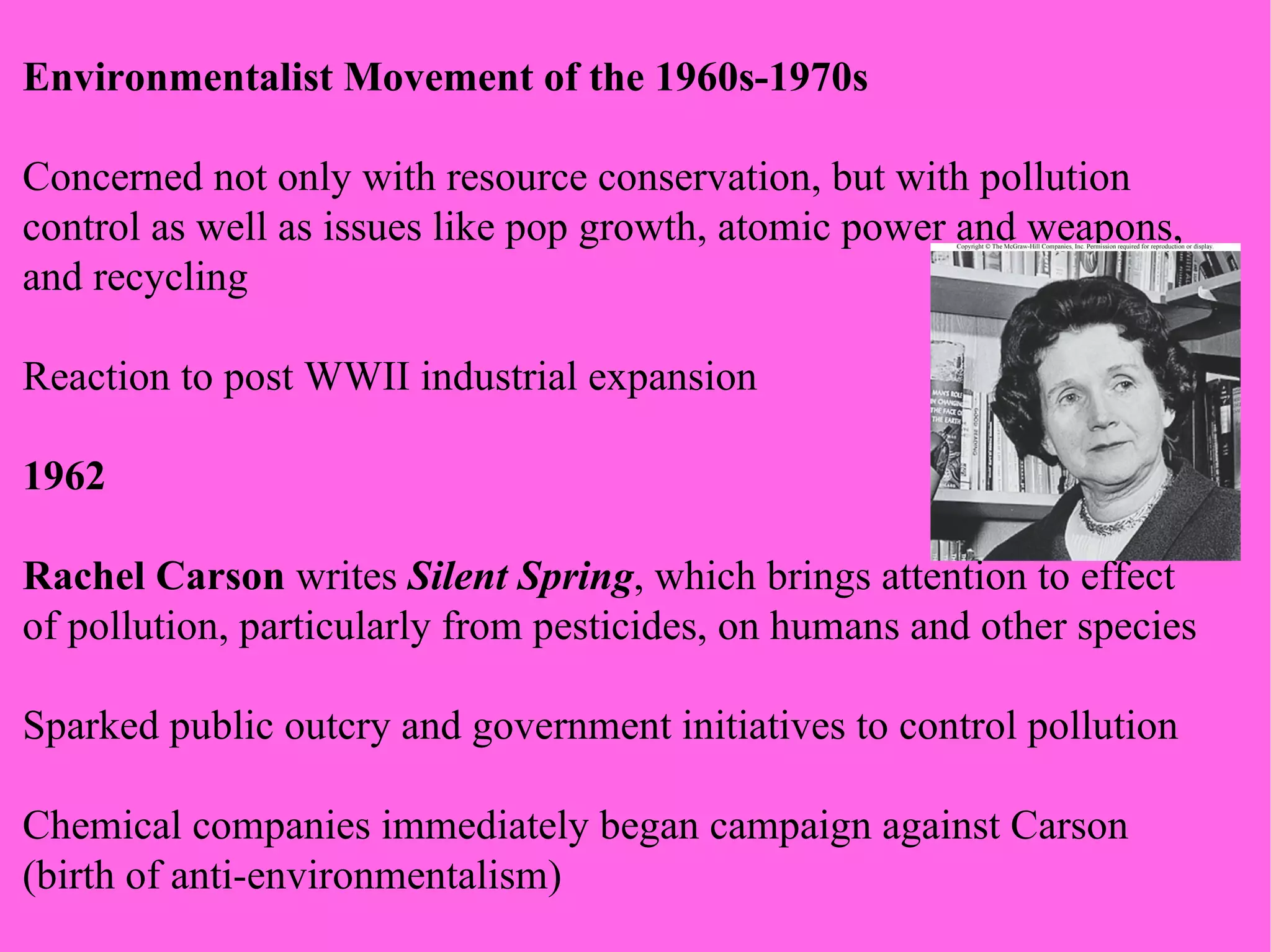 Environmentalist Movement of the 1960s-1970s Concerned not only with resource conservation, but with pollution control as well as issues like pop growth, atomic power and weapons, and recycling Reaction to post WWII industrial expansion 1962 Rachel Carson  writes  Silent Spring , which brings attention to effect  of pollution, particularly from pesticides, on humans and other species Sparked public outcry and government initiatives to control pollution Chemical companies immediately began campaign against Carson (birth of anti-environmentalism) 