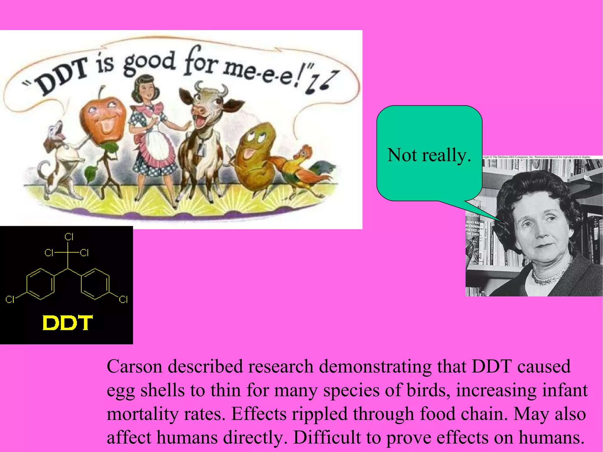 Carson described research demonstrating that DDT caused  egg shells to thin for many species of birds, increasing infant  mortality rates. Effects rippled through food chain. May also affect humans directly. Difficult to prove effects on humans. Not really. 