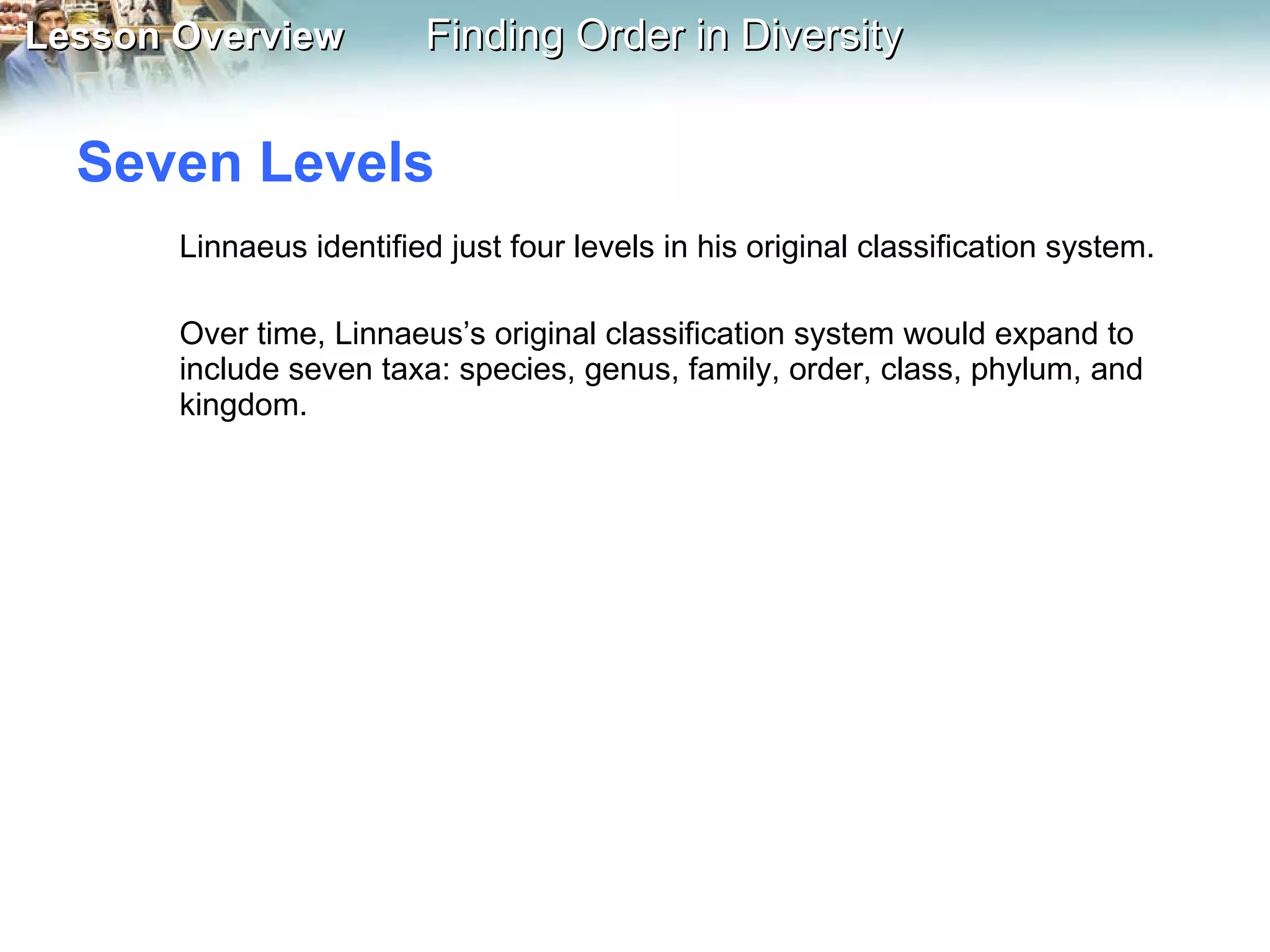 Seven Levels  Linnaeus identified just four levels in his original classification system.  Over time, Linnaeus’s original classification system would expand to include seven taxa: species, genus, family, order, class, phylum, and kingdom. 