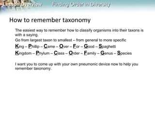 How to remember taxonomy The easiest way to remember how to classify organisms into their taxons is with a saying. Go from largest taxon to smallest – from general to more specific K ing –  P hillip –  C ame –  O ver –  F or –  G ood –  S paghetti K ingdom –  P hylum –  C lass –  O rder –  F amily –  G enus –  S pecies I want you to come up with your own pneumonic device now to help you remember taxonomy. 