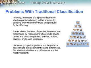 Problems With Traditional Classification  In a way, members of a species determine which organisms belong to that species by deciding with whom they mate and produce fertile offspring.  Ranks above the level of species, however, are determined by researchers who decide how to define and describe genera, families, orders, classes, phyla, and kingdoms. Linnaeus grouped organisms into larger taxa according to overall similarities and differences. But which similarities and differences are the most important?  