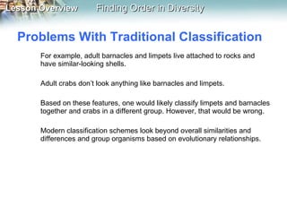Problems With Traditional Classification  For example, adult barnacles and limpets live attached to rocks and have similar-looking shells.  Adult crabs don’t look anything like barnacles and limpets. Based on these features, one would likely classify limpets and barnacles together and crabs in a different group. However, that would be wrong.  Modern classification schemes look beyond overall similarities and differences and group organisms based on evolutionary relationships. 