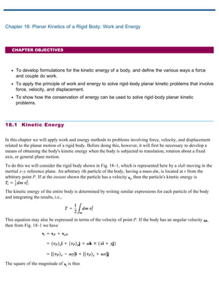 Chapter 18: Planar Kinetics of a Rigid Body: Work and Energy
CHAPTER OBJECTIVES
To develop formulations for the kinetic energy of a body, and define the various ways a force
and couple do work.
To apply the principle of work and energy to solve rigid-body planar kinetic problems that involve
force, velocity, and displacement.
To show how the conservation of energy can be used to solve rigid-body planar kinetic
problems.
18.1 Kinetic Energy
In this chapter we will apply work and energy methods to problems involving force, velocity, and displacement
related to the planar motion of a rigid body. Before doing this, however, it will first be necessary to develop a
means of obtaining the body's kinetic energy when the body is subjected to translation, rotation about a fixed
axis, or general plane motion.
To do this we will consider the rigid body shown in Fig. 18–1, which is represented here by a slab moving in the
inertial x–y reference plane. An arbitrary ith particle of the body, having a mass dm, is located at r from the
arbitrary point P. If at the instant shown the particle has a velocity then the particle's kinetic energy is
The kinetic energy of the entire body is determined by writing similar expressions for each particle of the body
and integrating the results, i.e.,
This equation may also be expressed in terms of the velocity of point P. If the body has an angular velocity
then from Fig. 18–1 we have
The square of the magnitude of is thus
 