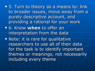 5. Turn to theory as a means to: link to broader issues, move away from a purely descriptive account, and providing a rational for your work 6. Know  when  to offer an interpretation from the data Note: it is rare for qualitative researchers to use all of their data for the task is to identify important themes or meanings, not necessarily including every theme 