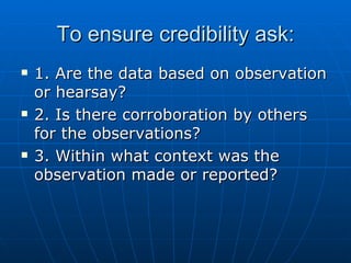 To ensure credibility ask: 1. Are the data based on observation or hearsay? 2. Is there corroboration by others for the observations? 3. Within what context was the observation made or reported? 
