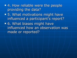 4. How reliable were the people providing the data? 5. What motivations might have influenced a participant’s report? 6. What biases might have influenced how an observation was made or reported? 