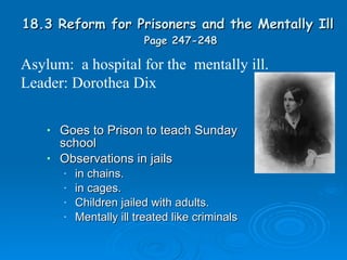 18.3 Reform for Prisoners and the Mentally Ill  Page 247-248 Goes to Prison to teach Sunday school Observations in jails in chains. in cages. Children jailed with adults. Mentally ill treated like criminals Asylum:  a hospital for the  mentally ill. Leader: Dorothea Dix 