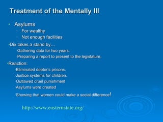 Treatment of the Mentally Ill Asylums For wealthy Not enough facilities Dix takes a stand by… Gathering data for two years. Preparing a report to present to the legislature. Reaction: Eliminated debtor’s prisons. Justice systems for children. Outlawed cruel punishment  Asylums were created Showing that women could make a social difference ! http://www.easternstate.org/ 
