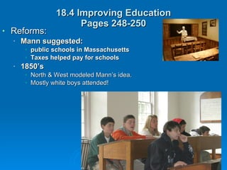 18.4 Improving Education Pages 248-250 Reforms:  Mann suggested: public schools in Massachusetts Taxes helped pay for schools 1850’s   North & West modeled Mann’s idea. Mostly white boys attended! 