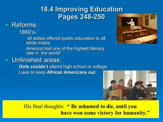 18.4 Improving Education Pages 248-250 Reforms:  1860’s- all states offered public education to all white males America had one of the highest literacy rate in  the world! Unfinished areas: Girls couldn’t  attend high school or college Laws to keep  African Americans out . His final thoughts:  “ Be ashamed to die, until you  have won some victory for humanity.” 