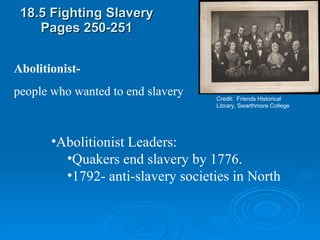 18.5 Fighting Slavery Pages 250-251 Credit:  Friends Historical Library, Swarthmore College Abolitionist- people who wanted to end slavery Abolitionist Leaders:  Quakers end slavery by 1776. 1792- anti-slavery societies in North 