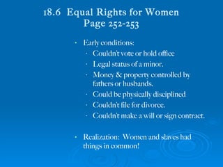 18.6  Equal Rights for Women Page 252-253 Early conditions: Couldn’t vote or hold office Legal status of a minor. Money & property controlled by fathers or husbands. Could be physically disciplined Couldn’t file for divorce. Couldn’t make a will or sign contract. Realization:  Women and slaves had things in common! 