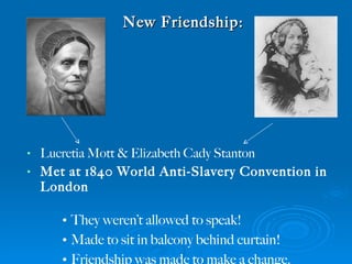 New Friendship: Lucretia Mott & Elizabeth Cady Stanton  Met at 1840 World Anti-Slavery Convention in London They weren’t allowed to speak! Made to sit in balcony behind curtain! Friendship was made to make a change. 