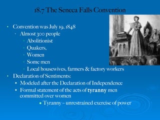 18.7 The Seneca Falls Convention Convention was July 19, 1848 Almost 300 people Abolitionist Quakers, Women Some men Local housewives, farmers & factory workers Declaration of Sentiments: Modeled after the Declaration of Independence Formal statement of the acts of  tyranny  men committed over women Tyranny – unrestrained exercise of power 