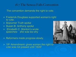 18.7 The Seneca Falls Convention   The convention demands the right to vote. Frederick Douglass supported women’s right to vote. Sojourner Truth spoke  Susan B. Anthony spoke Elizabeth C. Stanton’s wrote  speeches-  she was too shy Reformers made progress slowly. 19 th  Amendment- gives women the right to vote was not passed until 1920! 