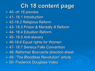 Ch 18 content page 40- ch 18 preview 41- 18.1 Introduction 42-18.2 Religious Reform 43- 18.3 Prison & Mentally ill Reform 44- 18.4 Eduation Reform 45- 18.5 Anti-slavery 46-18.6 Equal rights for Women 47- 18.7 Seneca Falls Convention 48- Reformer Box/cards direction sheet 49- “The Bloodless Revolution” article 50- Frederick Douglass Video 