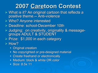 2007  Care toon Contest What is it? An original cartoon that reflects a positive theme.-- Anti-violence Who? Anyone interested Deadline: school-December 10th Judging:  on creativity, originality & message- groups ADULT & STUDENT Prize:  $1,000 in each category How? Original creation No copyrighted or pre-designed material Create freehand or electronically Medium: black & white OR color Size: 8.5x 11 