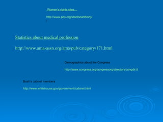  Women’s rights sites… http://www.pbs.org/stantonanthony/ \ Statistics about medical profession http://www.ama-assn.org/ama/pub/category/171.html Demographics about the Congress http://www.congress.org/congressorg/directory/congdir.tt Bush’s cabinet members http://www.whitehouse.gov/government/cabinet.html 