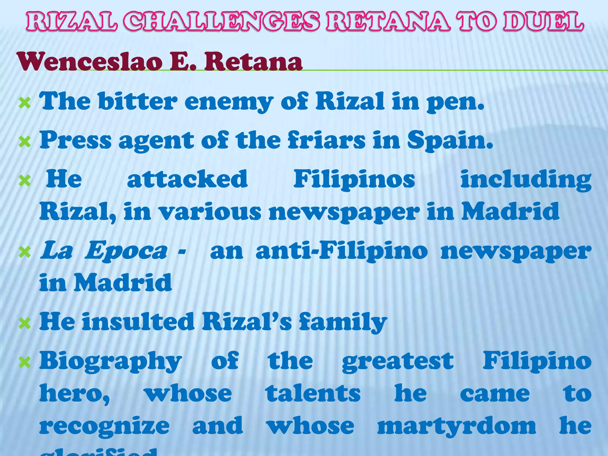 RIZAL CHALLENGES RETANA TO DUELWenceslao E. RetanaThe bitter enemy of Rizal in pen.Press agent of the friars in Spain. He attacked Filipinos including Rizal, in various newspaper in MadridLa Epoca-  an anti-Filipino newspaper in MadridHe insulted Rizal’s familyBiography of the greatest Filipino hero, whose talents he came to recognize and whose martyrdom he glorified.