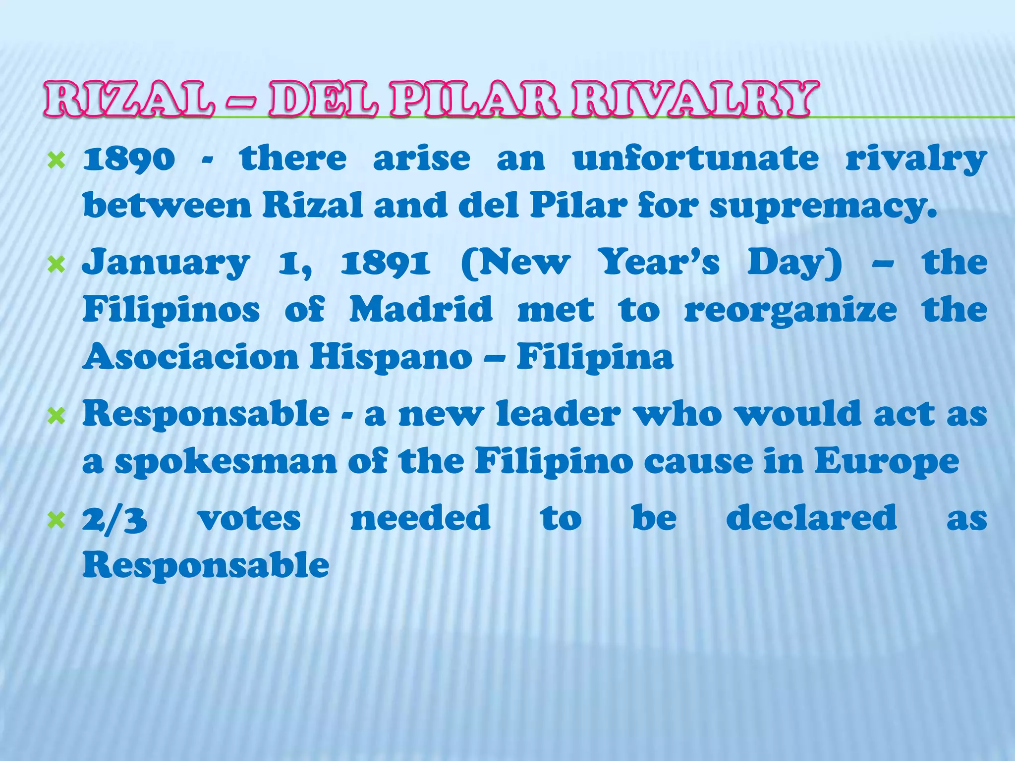 RIZAL – DEL PILAR RIVALRY 1890 - there arise an unfortunate rivalry between Rizal and del Pilar for supremacy.January 1, 1891 (New Year’s Day) – the Filipinos of Madrid met to reorganize the Asociacion Hispano – Filipina Responsable - a new leader who would act as a spokesman of the Filipino cause in Europe2/3 votes needed to be declared as Responsable